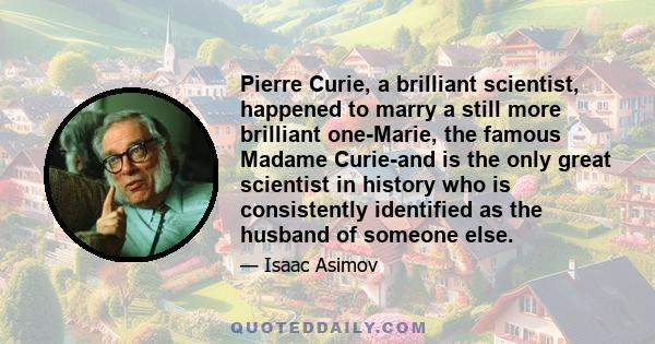 Pierre Curie, a brilliant scientist, happened to marry a still more brilliant one-Marie, the famous Madame Curie-and is the only great scientist in history who is consistently identified as the husband of someone else.