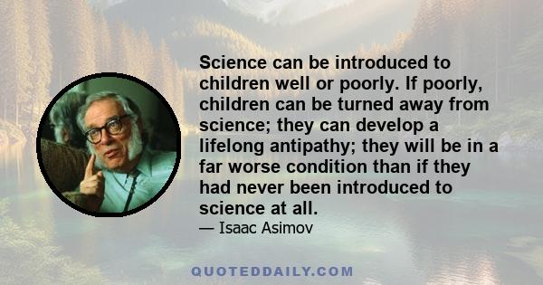 Science can be introduced to children well or poorly. If poorly, children can be turned away from science; they can develop a lifelong antipathy; they will be in a far worse condition than if they had never been