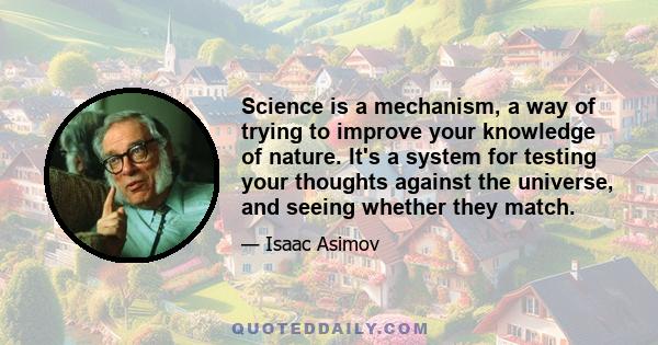 Science is a mechanism, a way of trying to improve your knowledge of nature. It's a system for testing your thoughts against the universe, and seeing whether they match.