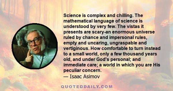 Science is complex and chilling. The mathematical language of science is understood by very few. The vistas it presents are scary-an enormous universe ruled by chance and impersonal rules, empty and uncaring,