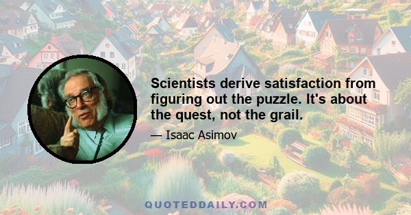 Scientists derive satisfaction from figuring out the puzzle. It's about the quest, not the grail.