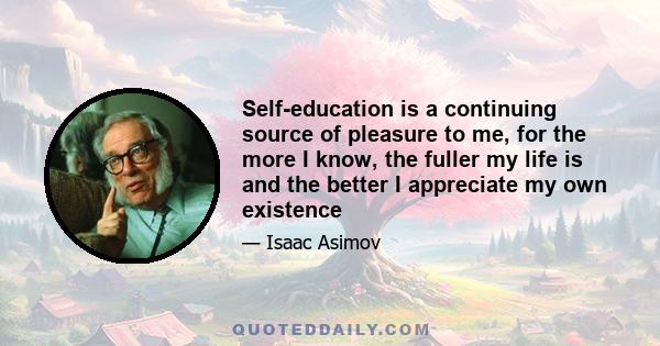 Self-education is a continuing source of pleasure to me, for the more I know, the fuller my life is and the better I appreciate my own existence