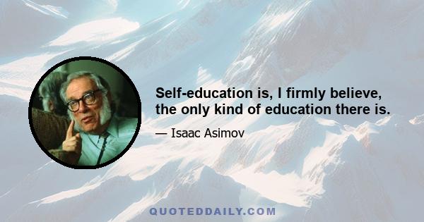 Self-education is, I firmly believe, the only kind of education there is.