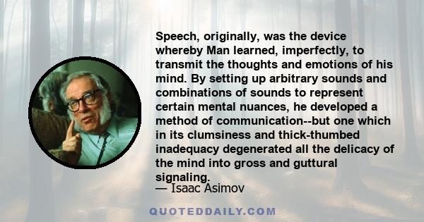 Speech, originally, was the device whereby Man learned, imperfectly, to transmit the thoughts and emotions of his mind. By setting up arbitrary sounds and combinations of sounds to represent certain mental nuances, he