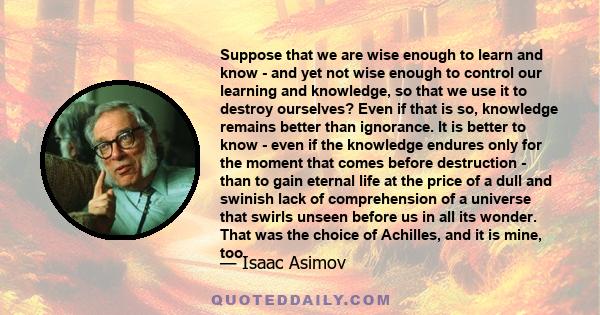 Suppose that we are wise enough to learn and know - and yet not wise enough to control our learning and knowledge, so that we use it to destroy ourselves? Even if that is so, knowledge remains better than ignorance. It