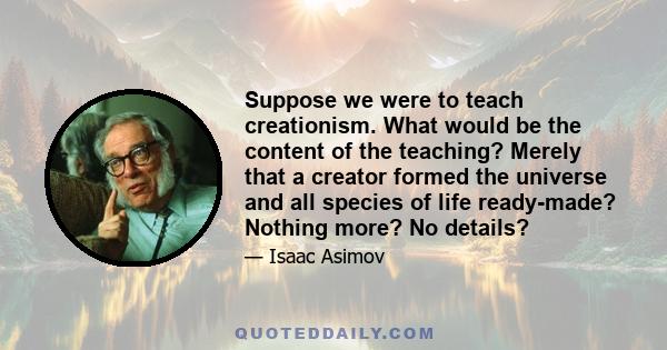 Suppose we were to teach creationism. What would be the content of the teaching? Merely that a creator formed the universe and all species of life ready-made? Nothing more? No details?