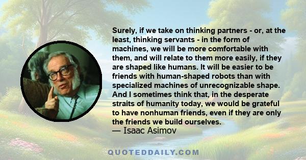 Surely, if we take on thinking partners - or, at the least, thinking servants - in the form of machines, we will be more comfortable with them, and will relate to them more easily, if they are shaped like humans. It