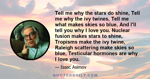 Tell me why the stars do shine, Tell me why the ivy twines, Tell me what makes skies so blue, And I'll tell you why I love you. Nuclear fusion makes stars to shine, Tropisms make the ivy twine, Raleigh scattering make