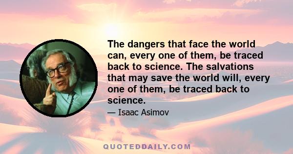 The dangers that face the world can, every one of them, be traced back to science. The salvations that may save the world will, every one of them, be traced back to science.