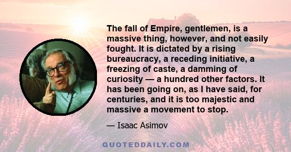 The fall of Empire, gentlemen, is a massive thing, however, and not easily fought. It is dictated by a rising bureaucracy, a receding initiative, a freezing of caste, a damming of curiosity — a hundred other factors. It 