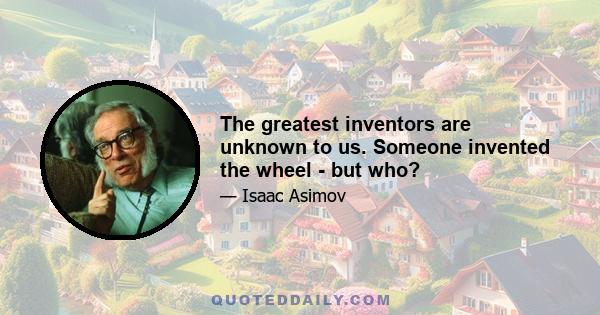 The greatest inventors are unknown to us. Someone invented the wheel - but who?