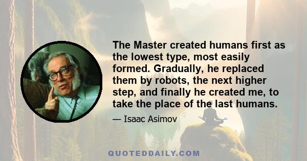 The Master created humans first as the lowest type, most easily formed. Gradually, he replaced them by robots, the next higher step, and finally he created me, to take the place of the last humans.