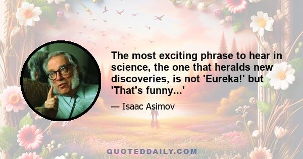 The most exciting phrase to hear in science, the one that heralds new discoveries, is not 'Eureka!' but 'That's funny...'