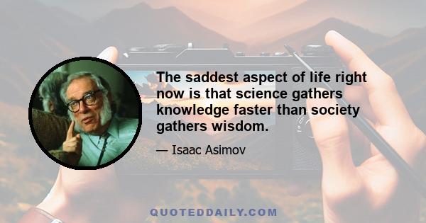 The saddest aspect of life right now is that science gathers knowledge faster than society gathers wisdom.