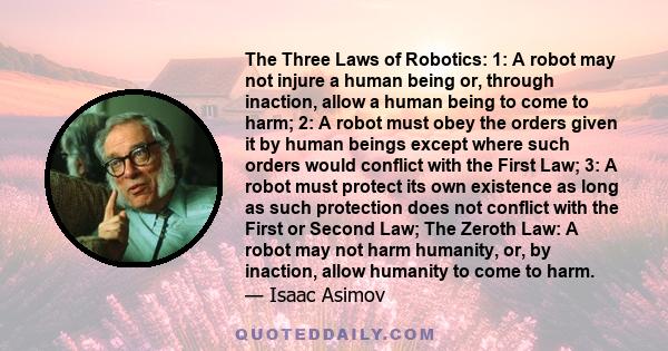 The Three Laws of Robotics: 1: A robot may not injure a human being or, through inaction, allow a human being to come to harm; 2: A robot must obey the orders given it by human beings except where such orders would