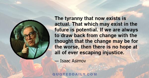 The tyranny that now exists is actual. That which may exist in the future is potential. If we are always to draw back from change with the thought that the change may be for the worse, then there is no hope at all of