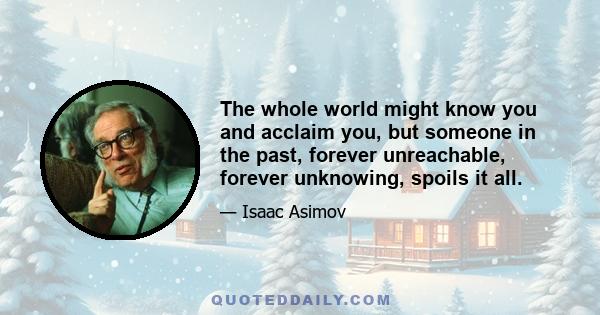 The whole world might know you and acclaim you, but someone in the past, forever unreachable, forever unknowing, spoils it all.