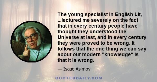 The young specialist in English Lit, ...lectured me severely on the fact that in every century people have thought they understood the Universe at last, and in every century they were proved to be wrong. It follows that 