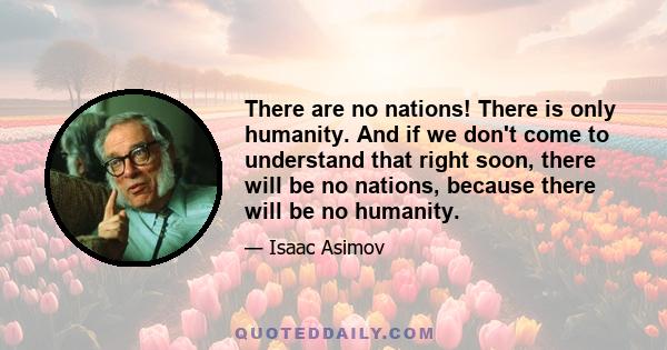 There are no nations! There is only humanity. And if we don't come to understand that right soon, there will be no nations, because there will be no humanity.