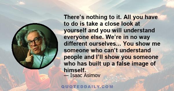 There’s nothing to it. All you have to do is take a close look at yourself and you will understand everyone else. We’re in no way different ourselves... You show me someone who can’t understand people and I’ll show you