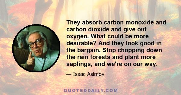 They absorb carbon monoxide and carbon dioxide and give out oxygen. What could be more desirable? And they look good in the bargain. Stop chopping down the rain forests and plant more saplings, and we're on our way.