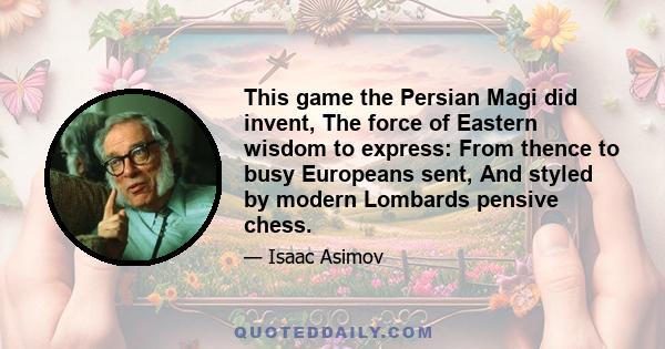 This game the Persian Magi did invent, The force of Eastern wisdom to express: From thence to busy Europeans sent, And styled by modern Lombards pensive chess.