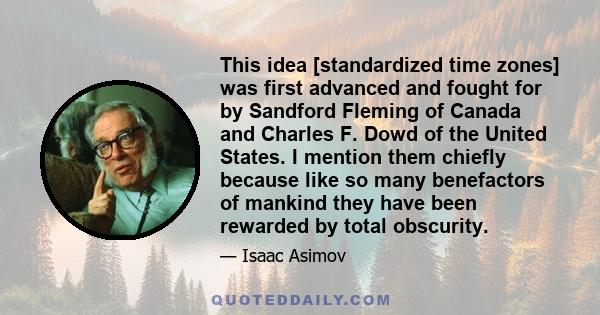 This idea [standardized time zones] was first advanced and fought for by Sandford Fleming of Canada and Charles F. Dowd of the United States. I mention them chiefly because like so many benefactors of mankind they have