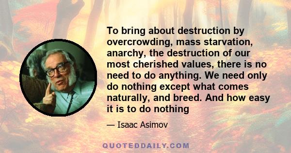 To bring about destruction by overcrowding, mass starvation, anarchy, the destruction of our most cherished values, there is no need to do anything. We need only do nothing except what comes naturally, and breed. And