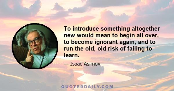 To introduce something altogether new would mean to begin all over, to become ignorant again, and to run the old, old risk of failing to learn.