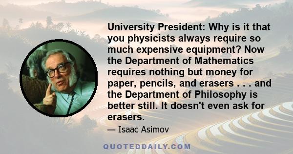 University President: Why is it that you physicists always require so much expensive equipment? Now the Department of Mathematics requires nothing but money for paper, pencils, and erasers . . . and the Department of