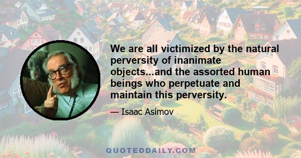 We are all victimized by the natural perversity of inanimate objects...and the assorted human beings who perpetuate and maintain this perversity.