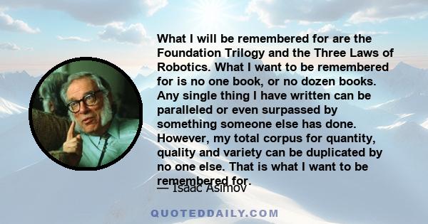 What I will be remembered for are the Foundation Trilogy and the Three Laws of Robotics. What I want to be remembered for is no one book, or no dozen books. Any single thing I have written can be paralleled or even