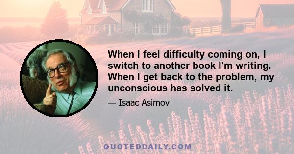 When I feel difficulty coming on, I switch to another book I'm writing. When I get back to the problem, my unconscious has solved it.