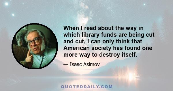 When I read about the way in which library funds are being cut and cut, I can only think that American society has found one more way to destroy itself.