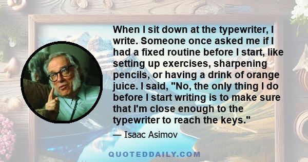 When I sit down at the typewriter, I write. Someone once asked me if I had a fixed routine before I start, like setting up exercises, sharpening pencils, or having a drink of orange juice. I said, No, the only thing I