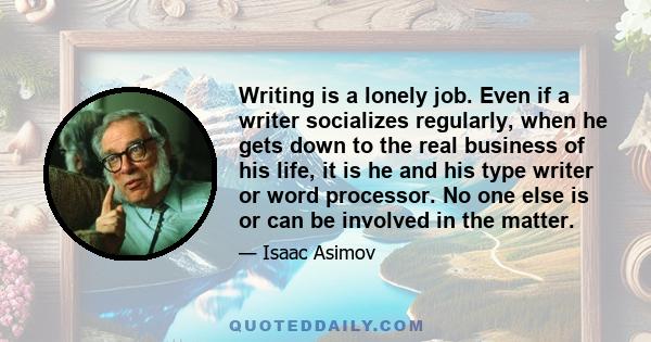 Writing is a lonely job. Even if a writer socializes regularly, when he gets down to the real business of his life, it is he and his type writer or word processor. No one else is or can be involved in the matter.