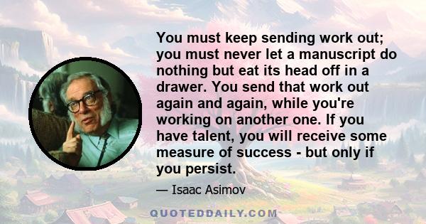 You must keep sending work out; you must never let a manuscript do nothing but eat its head off in a drawer. You send that work out again and again, while you're working on another one. If you have talent, you will