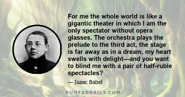 For me the whole world is like a gigantic theater in which I am the only spectator without opera glasses. The orchestra plays the prelude to the third act, the stage is far away as in a dream, my heart swells with