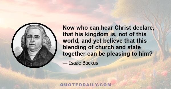 Now who can hear Christ declare, that his kingdom is, not of this world, and yet believe that this blending of church and state together can be pleasing to him?