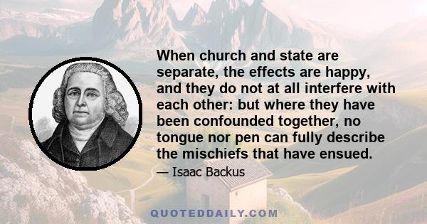 When church and state are separate, the effects are happy, and they do not at all interfere with each other: but where they have been confounded together, no tongue nor pen can fully describe the mischiefs that have