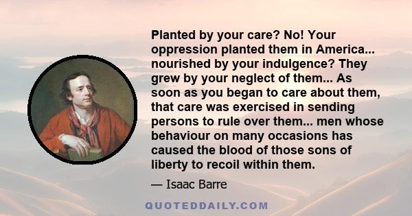 Planted by your care? No! Your oppression planted them in America... nourished by your indulgence? They grew by your neglect of them... As soon as you began to care about them, that care was exercised in sending persons 