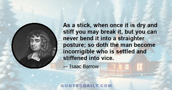 As a stick, when once it is dry and stiff you may break it, but you can never bend it into a straighter posture; so doth the man become incorrigible who is settled and stiffened into vice.