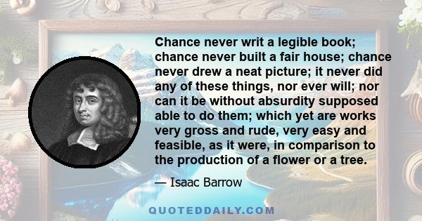 Chance never writ a legible book; chance never built a fair house; chance never drew a neat picture; it never did any of these things, nor ever will; nor can it be without absurdity supposed able to do them; which yet