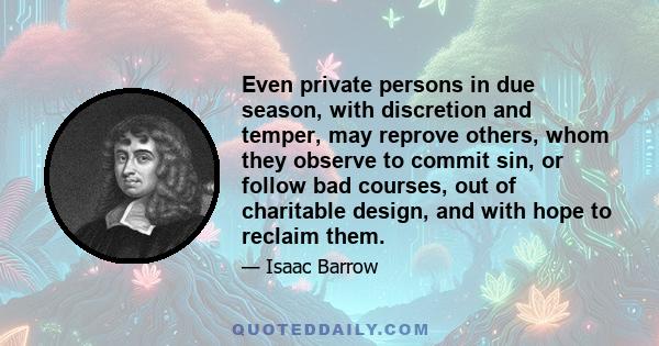 Even private persons in due season, with discretion and temper, may reprove others, whom they observe to commit sin, or follow bad courses, out of charitable design, and with hope to reclaim them.