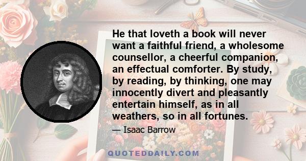 He that loveth a book will never want a faithful friend, a wholesome counsellor, a cheerful companion, an effectual comforter. By study, by reading, by thinking, one may innocently divert and pleasantly entertain