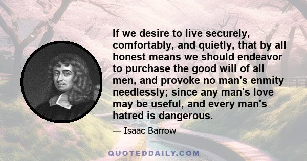 If we desire to live securely, comfortably, and quietly, that by all honest means we should endeavor to purchase the good will of all men, and provoke no man's enmity needlessly; since any man's love may be useful, and