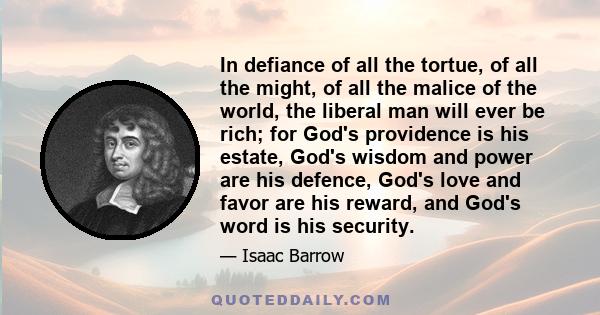 In defiance of all the tortue, of all the might, of all the malice of the world, the liberal man will ever be rich; for God's providence is his estate, God's wisdom and power are his defence, God's love and favor are