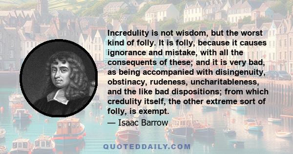 Incredulity is not wisdom, but the worst kind of folly. It is folly, because it causes ignorance and mistake, with all the consequents of these; and it is very bad, as being accompanied with disingenuity, obstinacy,