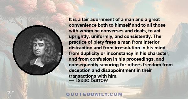 It is a fair adornment of a man and a great convenience both to himself and to all those with whom he converses and deals, to act uprightly, uniformly, and consistently. The practice of piety frees a man from interior