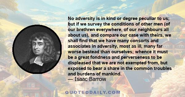 No adversity is in kind or degree peculiar to us; but if we survey the conditions of other men (of our brethren everywhere, of our neighbours all about us), and compare our case with theirs, we shall find that we have